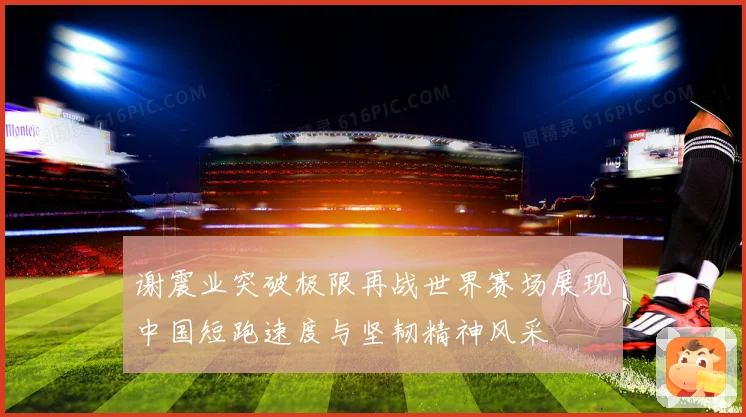 谢震业突破极限再战世界赛场展现中国短跑速度与坚韧精神风采