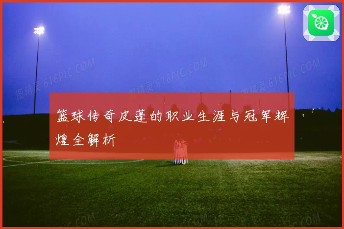 篮球传奇皮蓬的职业生涯与冠军辉煌全解析