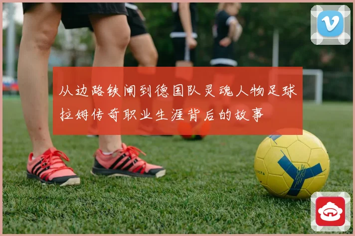 从边路铁闸到德国队灵魂人物足球拉姆传奇职业生涯背后的故事