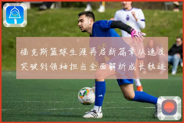 福克斯篮球生涯再启新篇章从速度突破到领袖担当全面解析成长轨迹