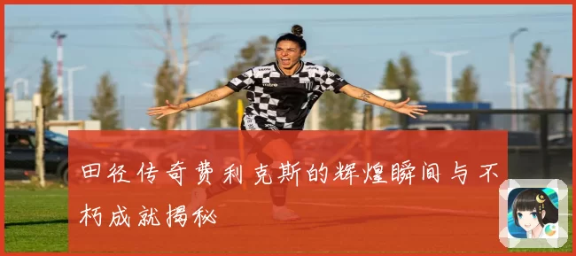 田径传奇费利克斯的辉煌瞬间与不朽成就揭秘