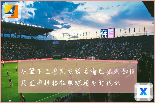 从篮下巨兽到电视名嘴巴克利如何用直率性格征服球迷与时代记