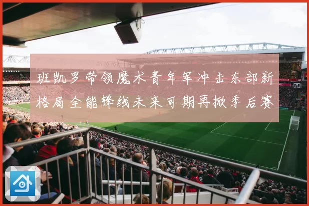 班凯罗带领魔术青年军冲击东部新格局全能锋线未来可期再掀季后赛风暴