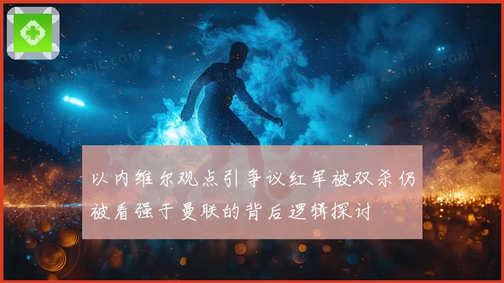 以内维尔观点引争议红军被双杀仍被看强于曼联的背后逻辑探讨