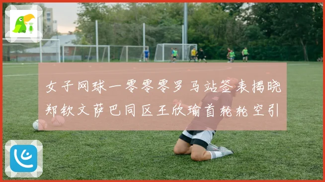 女子网球一零零零罗马站签表揭晓郑钦文萨巴同区王欣瑜首轮轮空引赛场观察
