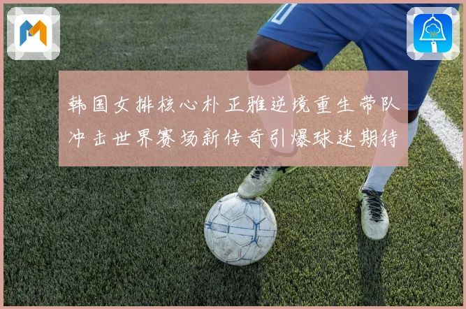 韩国女排核心朴正雅逆境重生带队冲击世界赛场新传奇引爆球迷期待