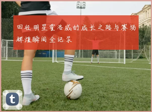 田径明星霍洛威的成长之路与赛场辉煌瞬间全记录