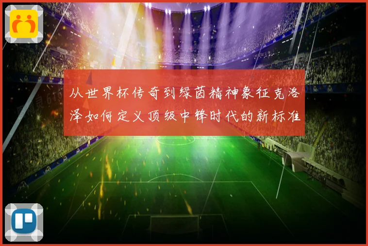 从世界杯传奇到绿茵精神象征克洛泽如何定义顶级中锋时代的新标准