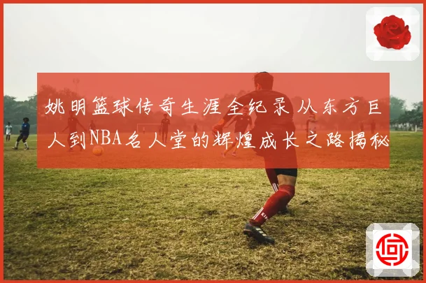 姚明篮球传奇生涯全纪录 从东方巨人到NBA名人堂的辉煌成长之路揭秘