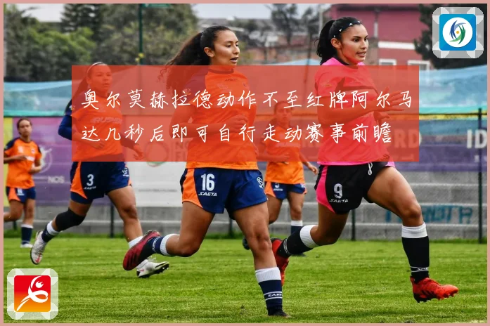 奥尔莫赫拉德动作不至红牌阿尔马达几秒后即可自行走动赛事前瞻