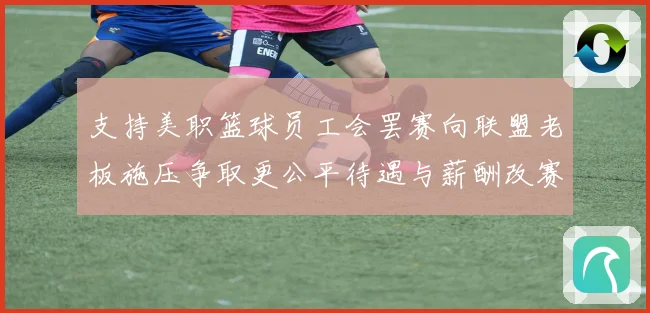 支持美职篮球员工会罢赛向联盟老板施压争取更公平待遇与薪酬改赛场复盘