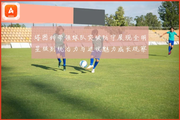塔图姆带领球队突破防守展现全明星级别统治力与进攻魅力成长观察