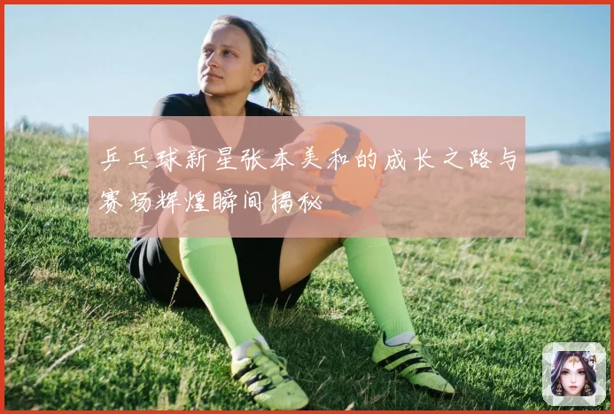 乒乓球新星张本美和的成长之路与赛场辉煌瞬间揭秘