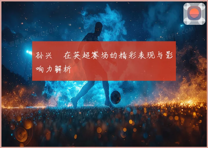 孙兴慜在英超赛场的精彩表现与影响力解析