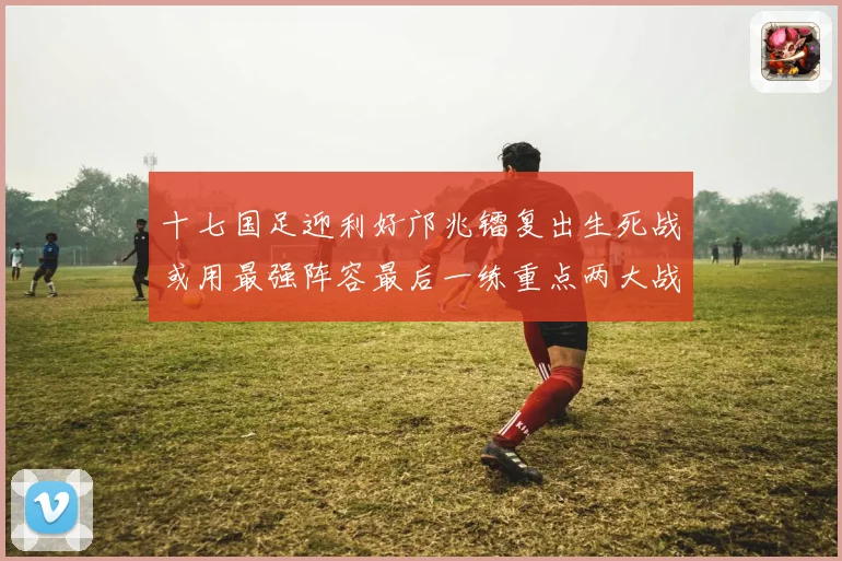 十七国足迎利好邝兆镭复出生死战或用最强阵容最后一练重点两大战术观察