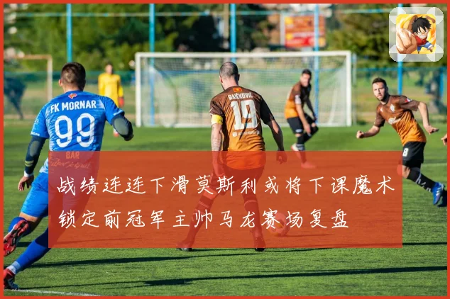 战绩连连下滑莫斯利或将下课魔术锁定前冠军主帅马龙赛场复盘