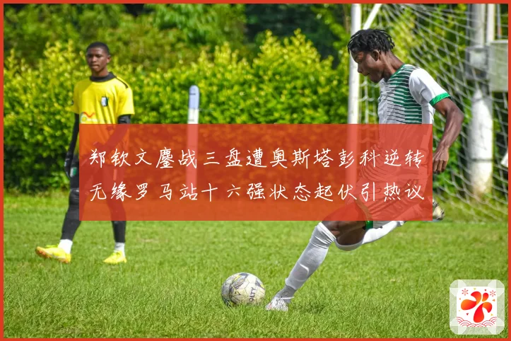 郑钦文鏖战三盘遭奥斯塔彭科逆转无缘罗马站十六强状态起伏引热议