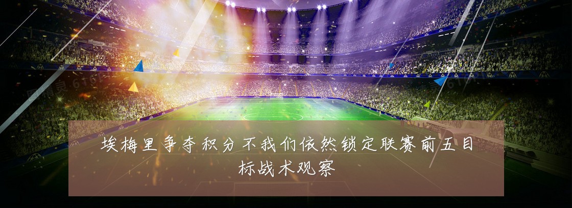 埃梅里争夺积分不我们依然锁定联赛前五目标战术观察
