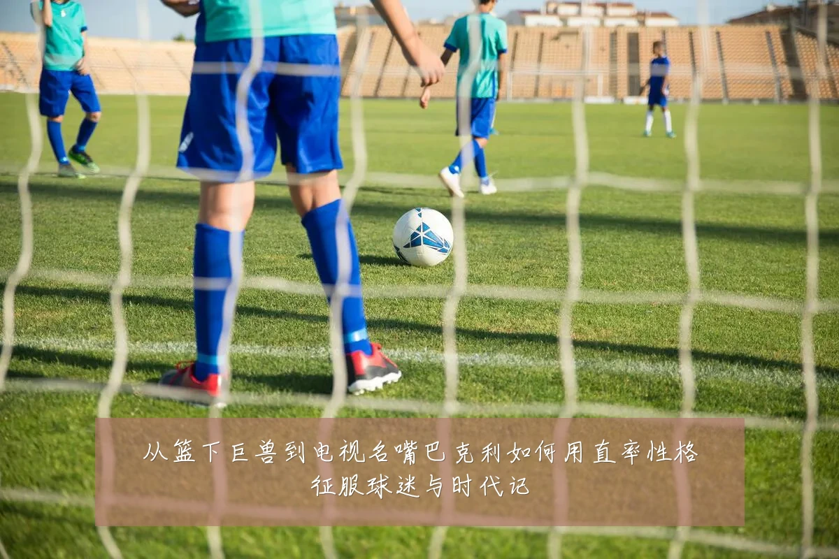 从篮下巨兽到电视名嘴巴克利如何用直率性格征服球迷与时代记