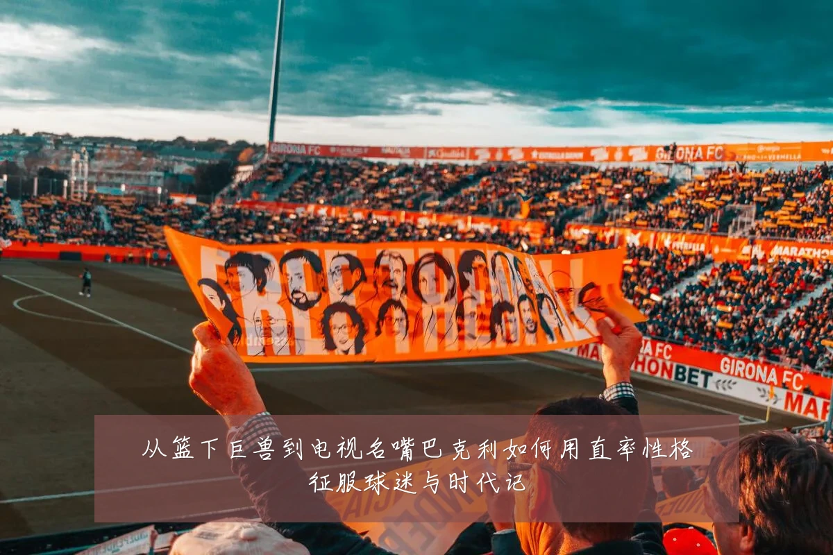 从篮下巨兽到电视名嘴巴克利如何用直率性格征服球迷与时代记